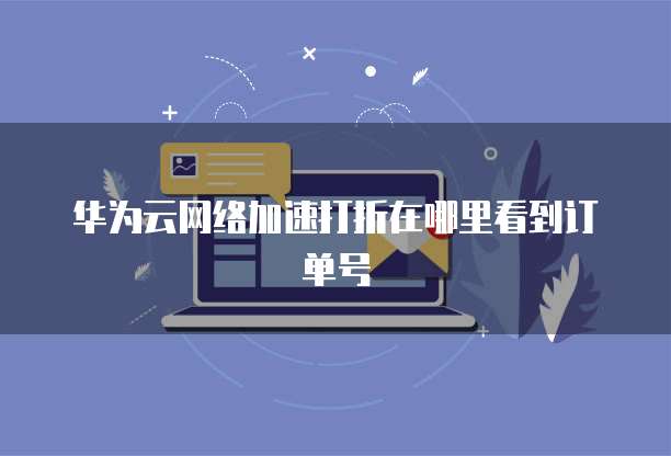 华为云网络加速打折在哪里看到订单号