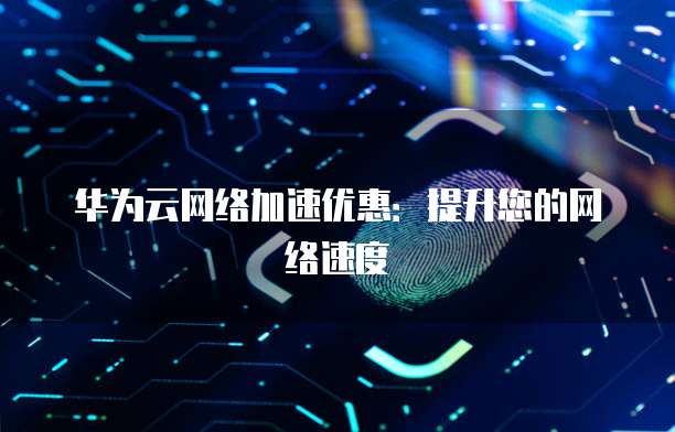 华为云网络加速优惠:提升您的网络速度