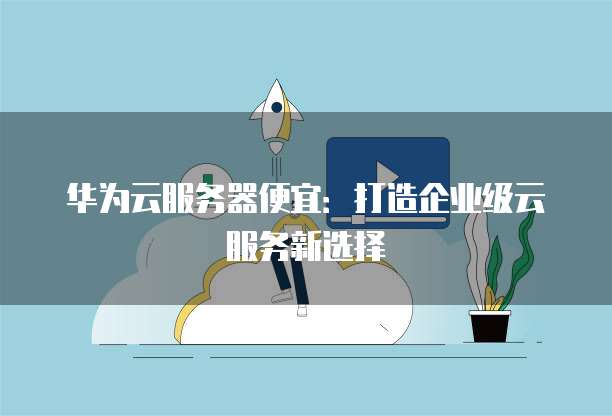 华为云服务器便宜:打造企业级云服务新选择