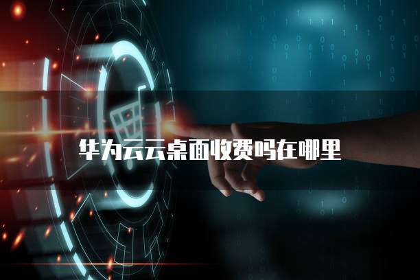 华为云云桌面收费吗在哪里