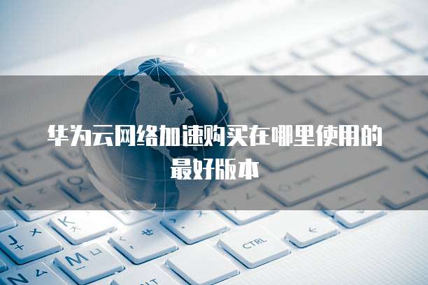 华为云网络加速购买在哪里使用的最好版本