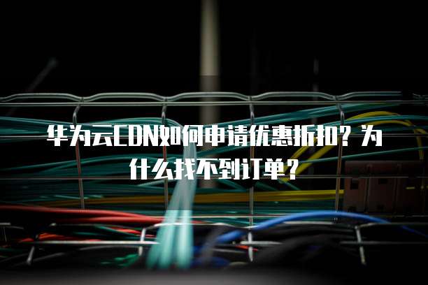 华为云CDN如何申请优惠折扣?为什么找不到订单?
