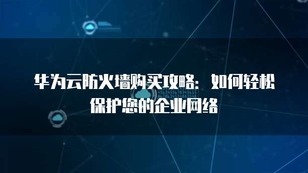 华为云防火墙购买攻略:如何轻松保护您的企业网络