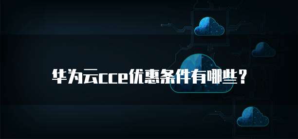 华为云cce优惠条件有哪些?