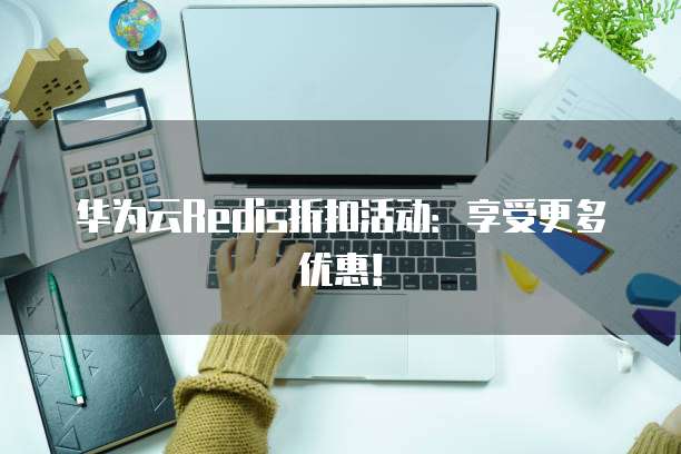 华为云Redis折扣活动:享受更多优惠!