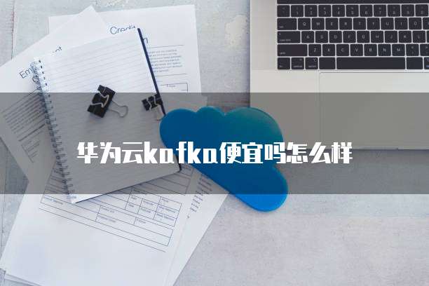 华为云kafka便宜吗怎么样
