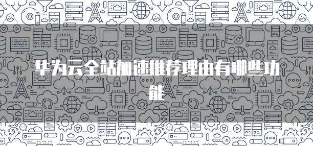 华为云全站加速推荐理由有哪些功能