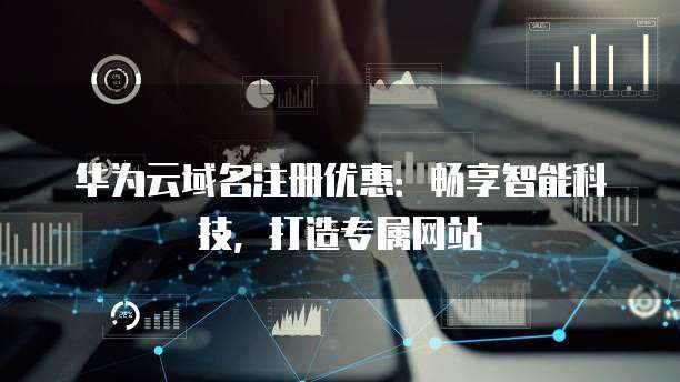华为云域名注册优惠：畅享智能科技，打造专属网站