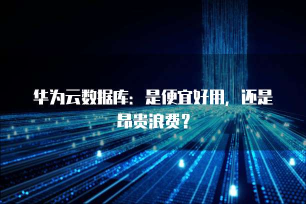 华为云数据库:是便宜好用,还是昂贵浪费?