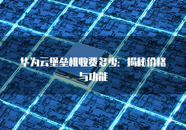 华为云堡垒机收费多少：揭秘价格与功能