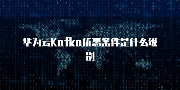 华为云Kafka优惠条件是什么级别