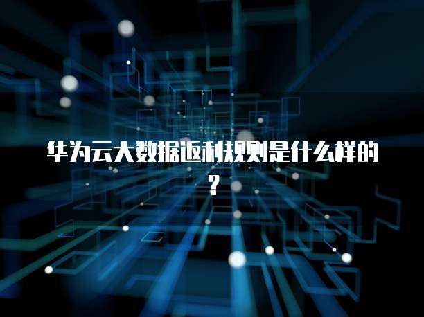 华为云大数据返利规则是什么样的?