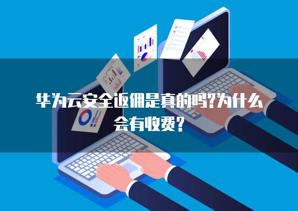 华为云安全返佣是真的吗?为什么会有收费?