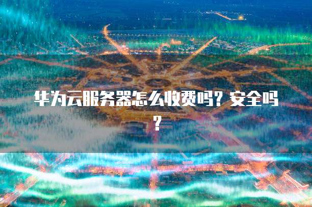 华为云服务器怎么收费吗?安全吗?