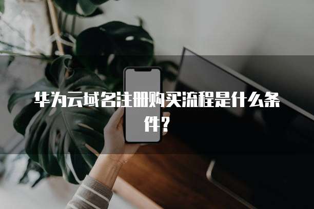 华为云域名注册购买流程是什么条件?