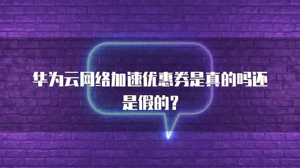 华为云网络加速优惠券是真的吗还是假的?