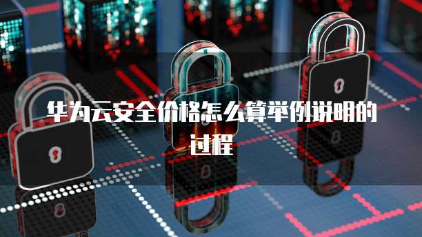 华为云安全价格怎么算举例说明的过程