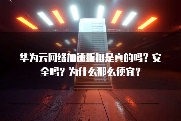 华为云网络加速折扣是真的吗?安全吗?为什么那么便宜?