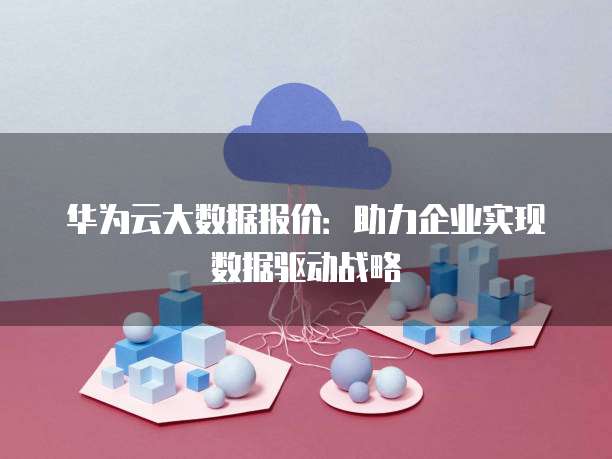 华为云大数据报价:助力企业实现数据驱动战略