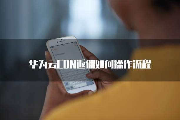 华为云CDN返佣如何操作流程