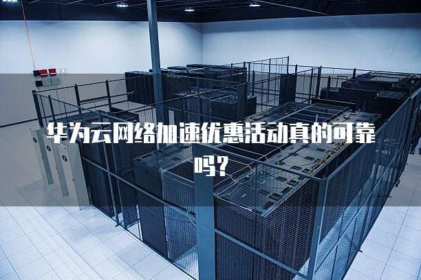 华为云网络加速优惠活动真的可靠吗?