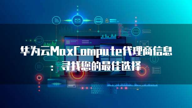 华为云MaxCompute代理商信息:寻找您的最佳选择