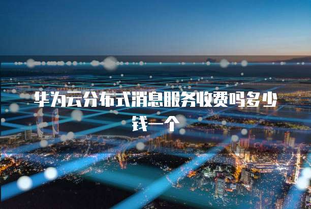华为云分布式消息服务收费吗多少钱一个
