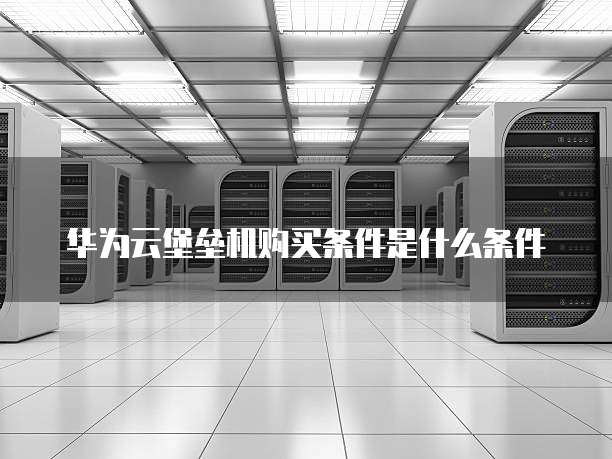 华为云堡垒机购买条件是什么条件