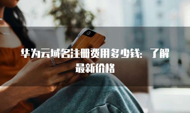 华为云域名注册费用多少钱：了解最新价格