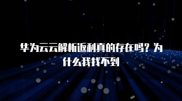 华为云云解析返利真的存在吗?为什么我找不到