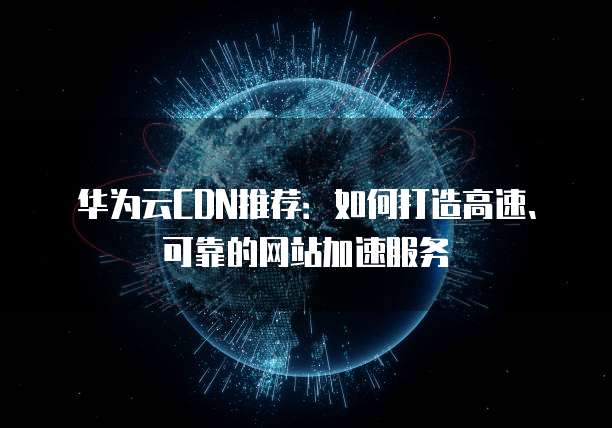 华为云CDN推荐:如何打造高速、可靠的网站加速服务
