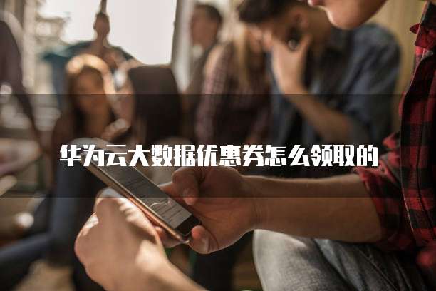 华为云大数据优惠券怎么领取的