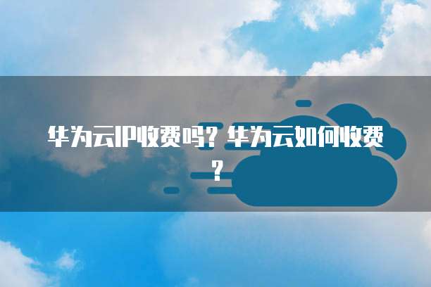 华为云IP收费吗？华为云如何收费？