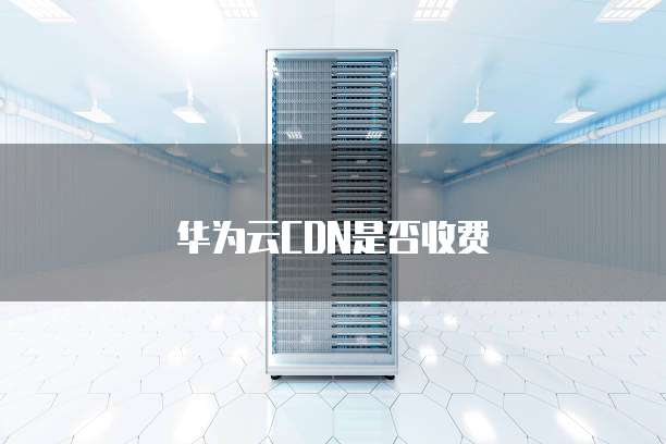 华为云CDN是否收费