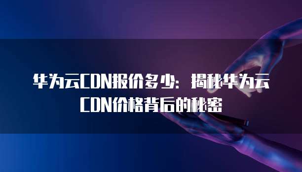 华为云CDN报价多少:揭秘华为云CDN价格背后的秘密