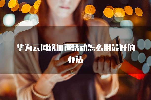 华为云网络加速活动怎么用最好的办法