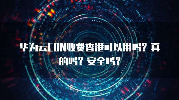 华为云CDN收费香港可以用吗?真的吗?安全吗?
