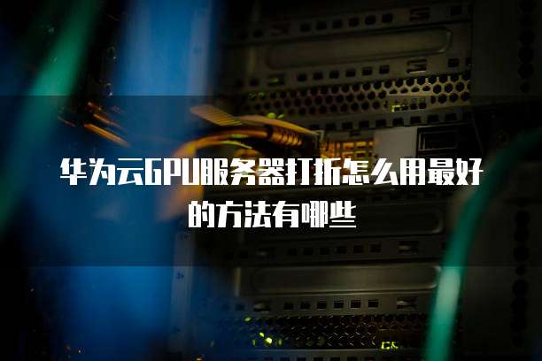 华为云GPU服务器打折怎么用最好的方法有哪些