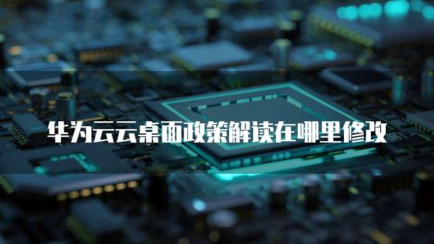 华为云云桌面政策解读在哪里修改