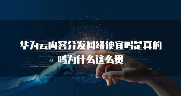 华为云内容分发网络便宜吗是真的吗为什么这么贵
