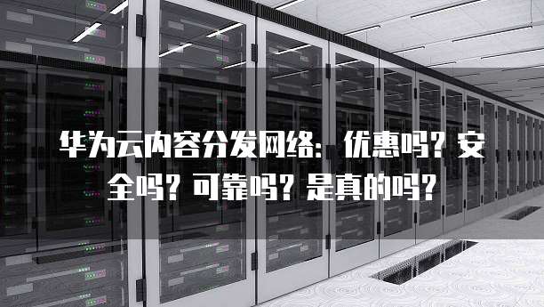 华为云内容分发网络：优惠吗？安全吗？可靠吗？是真的吗？