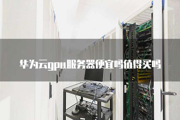 华为云gpu服务器便宜吗值得买吗