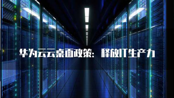 华为云云桌面政策:释放IT生产力
