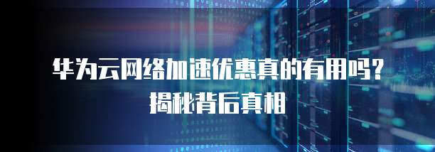 华为云网络加速优惠真的有用吗?揭秘背后真相