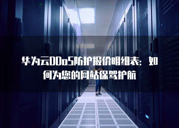 华为云DDoS防护报价明细表：如何为您的网站保驾护航