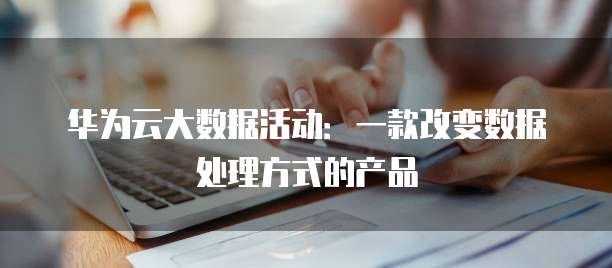 华为云大数据活动：一款改变数据处理方式的产品