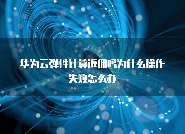 华为云弹性计算返佣吗为什么操作失败怎么办