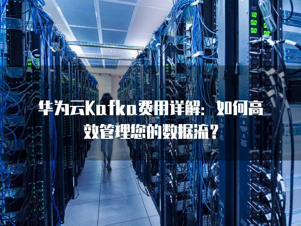 华为云Kafka费用详解:如何高效管理您的数据流?