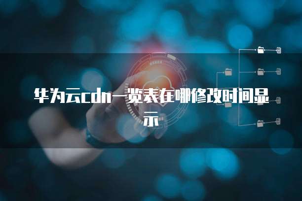 华为云cdn一览表在哪修改时间显示