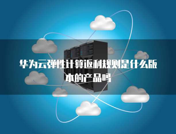 华为云弹性计算返利规则是什么版本的产品吗